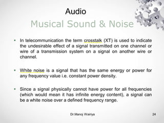 Audio
Dr.Manoj Wairiya​ 24
Musical Sound & Noise
 In telecommunication the term crosstalk (XT) is used to indicate
the undesirable effect of a signal transmitted on one channel or
wire of a transmission system on a signal on another wire or
channel.
 White noise is a signal that has the same energy or power for
any frequency value i.e. constant power density.
 Since a signal physically cannot have power for all frequencies
(which would mean it has infinite energy content), a signal can
be a white noise over a defined frequency range.
 