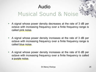 Audio
Dr.Manoj Wairiya​ 25
Musical Sound & Noise
 A signal whose power density decreases at the rate of 3 dB per
octave with increasing frequency over a finite frequency range is
called pink noise.
 A signal whose power density increases at the rate of 3 dB per
octave with increasing frequency over a finite frequency range is
called blue noise.
 A signal whose power density increases at the rate of 6 dB per
octave with increasing frequency over a finite frequency is called
a purple noise.
 