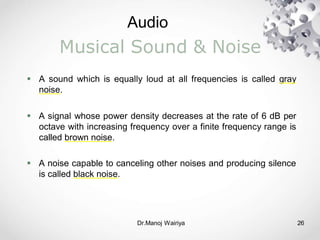 Audio
Dr.Manoj Wairiya​ 26
Musical Sound & Noise
 A sound which is equally loud at all frequencies is called gray
noise.
 A signal whose power density decreases at the rate of 6 dB per
octave with increasing frequency over a finite frequency range is
called brown noise.
 A noise capable to canceling other noises and producing silence
is called black noise.
 