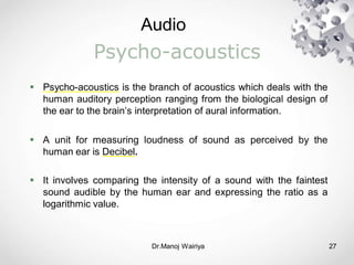Audio
Dr.Manoj Wairiya​ 27
Psycho-acoustics
 Psycho-acoustics is the branch of acoustics which deals with the
human auditory perception ranging from the biological design of
the ear to the brain’s interpretation of aural information.
 A unit for measuring loudness of sound as perceived by the
human ear is Decibel.
 It involves comparing the intensity of a sound with the faintest
sound audible by the human ear and expressing the ratio as a
logarithmic value.
 
