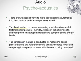 Audio
Psycho-acoustics
TMH Dr.Manoj Wairiya​ 29
 There are two popular ways to make acoustical measurements:
the direct method and the comparison method.
 The direct method proposes measuring a set of environmental
factors like temperature, humidity, viscosity, echo timings etc.
and using them in appropriate relations to compute sound energy
levels.
 The comparison method is conducted by measuring sound
pressure levels of a reference sound of known energy levels and
comparing those pressure levels with the sound being measured.
29
 