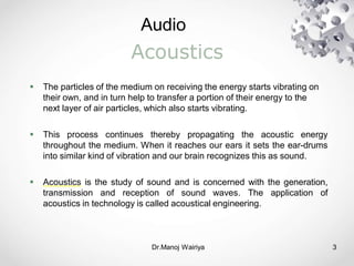 Audio
Dr.Manoj Wairiya​ 3
Acoustics
 The particles of the medium on receiving the energy starts vibrating on
their own, and in turn help to transfer a portion of their energy to the
next layer of air particles, which also starts vibrating.
 This process continues thereby propagating the acoustic energy
throughout the medium. When it reaches our ears it sets the ear-drums
into similar kind of vibration and our brain recognizes this as sound.
 Acoustics is the study of sound and is concerned with the generation,
transmission and reception of sound waves. The application of
acoustics in technology is called acoustical engineering.
 