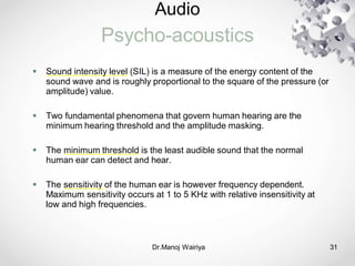 Audio
Psycho-acoustics
Dr.Manoj Wairiya​ 31
 Sound intensity level (SIL) is a measure of the energy content of the
sound wave and is roughly proportional to the square of the pressure (or
amplitude) value.
 Two fundamental phenomena that govern human hearing are the
minimum hearing threshold and the amplitude masking.
 The minimum threshold is the least audible sound that the normal
human ear can detect and hear.
 The sensitivity of the human ear is however frequency dependent.
Maximum sensitivity occurs at 1 to 5 KHz with relative insensitivity at
low and high frequencies.
 