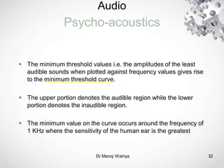 Audio
Psycho-acoustics
Dr.Manoj Wairiya​ 32
 The minimum threshold values i.e. the amplitudes of the least
audible sounds when plotted against frequency values gives rise
to the minimum threshold curve.
 The upper portion denotes the audible region while the lower
portion denotes the inaudible region.
 The minimum value on the curve occurs around the frequency of
1 KHz where the sensitivity of the human ear is the greatest
 