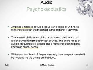 Audio
Psycho-acoustics
TMH Dr.Manoj Wairiya​ 34
 Amplitude masking occurs because an audible sound has a
tendency to distort the threshold curve and shift it upwards.
 The amount of distortion of the curve is restricted to a small
region surrounding the strongest sounds. The entire range of
audible frequencies is divided into a number of such regions,
known as critical bands.
 Within a critical band of frequencies only the strongest sound will
be heard while the others are subdued.
 