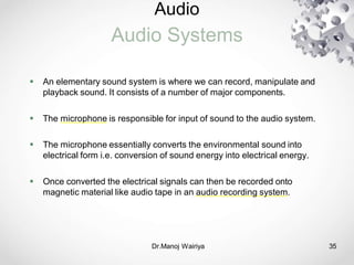 Audio
Audio Systems
Dr.Manoj Wairiya​ 35
 An elementary sound system is where we can record, manipulate and
playback sound. It consists of a number of major components.
 The microphone is responsible for input of sound to the audio system.
 The microphone essentially converts the environmental sound into
electrical form i.e. conversion of sound energy into electrical energy.
 Once converted the electrical signals can then be recorded onto
magnetic material like audio tape in an audio recording system.
 