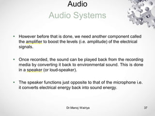Audio
Audio Systems
Dr.Manoj Wairiya​ 37
 However before that is done, we need another component called
the amplifier to boost the levels (i.e. amplitude) of the electrical
signals.
 Once recorded, the sound can be played back from the recording
media by converting it back to environmental sound. This is done
in a speaker (or loud-speaker).
 The speaker functions just opposite to that of the microphone i.e.
it converts electrical energy back into sound energy.
 