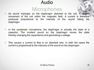 Audio
Microphones
Dr.Manoj Wairiya​ 39
 As sound impinges on the diaphragm attached to the coil, it causes
movement of the coil within the magnetic field. A current is therefore
produced proportional to the intensity of the sound hitting the
diaphragm.
 In the condenser microphone, the diaphragm is actually the plate of a
capacitor. The incident sound on the diaphragm moves the plate
thereby changing the capacitance and generating a voltage.
 This causes a current to flow in an attached wire. In both the cases the
current is proportional to the intensity of the sound on the diaphragm
 