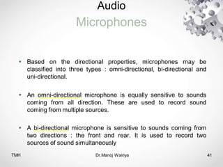 Audio
Microphones
TMH Dr.Manoj Wairiya​ 41
 Based on the directional properties, microphones may be
classified into three types : omni-directional, bi-directional and
uni-directional.
 An omni-directional microphone is equally sensitive to sounds
coming from all direction. These are used to record sound
coming from multiple sources.
 A bi-directional microphone is sensitive to sounds coming from
two directions : the front and rear. It is used to record two
sources of sound simultaneously
 