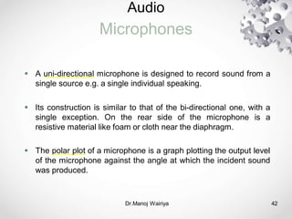 Audio
Microphones
Dr.Manoj Wairiya​ 42
 A uni-directional microphone is designed to record sound from a
single source e.g. a single individual speaking.
 Its construction is similar to that of the bi-directional one, with a
single exception. On the rear side of the microphone is a
resistive material like foam or cloth near the diaphragm.
 The polar plot of a microphone is a graph plotting the output level
of the microphone against the angle at which the incident sound
was produced.
 