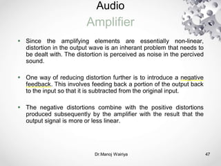 Audio
Amplifier
Dr.Manoj Wairiya​ 47
 Since the amplifying elements are essentially non-linear,
distortion in the output wave is an inherant problem that needs to
be dealt with. The distortion is perceived as noise in the percived
sound.
 One way of reducing distortion further is to introduce a negative
feedback. This involves feeding back a portion of the output back
to the input so that it is subtracted from the original input.
 The negative distortions combine with the positive distortions
produced subsequently by the amplifier with the result that the
output signal is more or less linear.
 