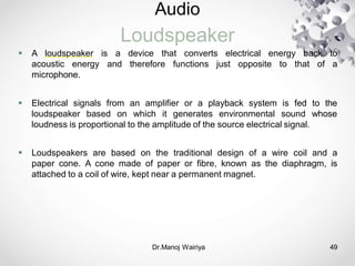 Audio
Loudspeaker
Dr.Manoj Wairiya​ 49
 A loudspeaker is a device that converts electrical energy back to
acoustic energy and therefore functions just opposite to that of a
microphone.
 Electrical signals from an amplifier or a playback system is fed to the
loudspeaker based on which it generates environmental sound whose
loudness is proportional to the amplitude of the source electrical signal.
 Loudspeakers are based on the traditional design of a wire coil and a
paper cone. A cone made of paper or fibre, known as the diaphragm, is
attached to a coil of wire, kept near a permanent magnet.
 