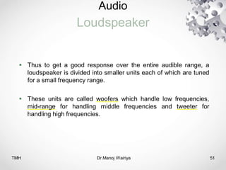 Audio
Loudspeaker
TMH Dr.Manoj Wairiya​ 51
 Thus to get a good response over the entire audible range, a
loudspeaker is divided into smaller units each of which are tuned
for a small frequency range.
 These units are called woofers which handle low frequencies,
mid-range for handling middle frequencies and tweeter for
handling high frequencies.
 