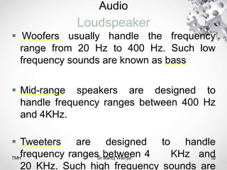 Audio
Loudspeaker
TMH Dr.Manoj Wairiya​ 52
 Woofers usually handle the frequency
range from 20 Hz to 400 Hz. Such low
frequency sounds are known as bass
 Mid-range speakers are designed to
handle frequency ranges between 400 Hz
and 4KHz.
 Tweeters are designed to handle
frequency ranges between 4 KHz and
20 KHz. Such high frequency sounds are
 