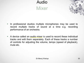 Audio
Mixer
Dr.Manoj Wairiya​ 53
 In professional studios multiple microphones may be used to
record multiple tracks of sound at a time e.g. recording
performance of an orchestra.
 A device called an audio mixer is used to record these individual
tracks and edit them separately. Each of these tracks a number
of controls for adjusting the volume, tempo (speed of playback),
mute etc.
 