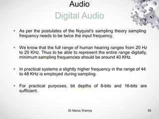 Audio
Digital Audio
Dr.Manoj Wairiya​ 55
 As per the postulates of the Nyquist's sampling theory sampling
frequency needs to be twice the input frequency.
 We know that the full range of human hearing ranges from 20 Hz
to 20 KHz. Thus to be able to represent the entire range digitally,
minimum sampling frequencies should be around 40 KHz.
 In practical systems a slightly higher frequency in the range of 44
to 48 KHz is employed during sampling.
 For practical purposes, bit depths of 8-bits and 16-bits are
sufficient.
 