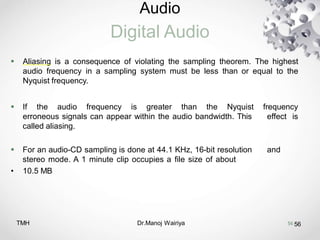 Audio
Digital Audio
TMH Dr.Manoj Wairiya​ 56
 Aliasing is a consequence of violating the sampling theorem. The highest
audio frequency in a sampling system must be less than or equal to the
Nyquist frequency.
 If the audio frequency is greater than the Nyquist frequency
erroneous signals can appear within the audio bandwidth. This effect is
called aliasing.
 For an audio-CD sampling is done at 44.1 KHz, 16-bit resolution and
stereo mode. A 1 minute clip occupies a file size of about
• 10.5 MB
56
 