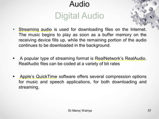 Audio
Digital Audio
Dr.Manoj Wairiya​ 57
 Streaming audio is used for downloading files on the Internet.
The music begins to play as soon as a buffer memory on the
receiving device fills up, while the remaining portion of the audio
continues to be downloaded in the background.
 A popular type of streaming format is RealNetwork’s RealAudio.
RealAudio files can be coded at a variety of bit rates
 Apple’s QuickTime software offers several compression options
for music and speech applications, for both downloading and
streaming.
 