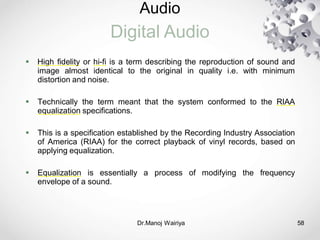 Audio
Digital Audio
Dr.Manoj Wairiya​ 58
 High fidelity or hi-fi is a term describing the reproduction of sound and
image almost identical to the original in quality i.e. with minimum
distortion and noise.
 Technically the term meant that the system conformed to the RIAA
equalization specifications.
 This is a specification established by the Recording Industry Association
of America (RIAA) for the correct playback of vinyl records, based on
applying equalization.
 Equalization is essentially a process of modifying the frequency
envelope of a sound.
 