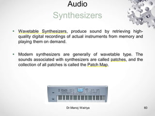 Audio
Synthesizers
 Wavetable Synthesizers, produce sound by retrieving high-
quality digital recordings of actual instruments from memory and
playing them on demand.
 Modern synthesizers are generally of wavetable type. The
sounds associated with synthesizers are called patches, and the
collection of all patches is called the Patch Map.
Dr.Manoj Wairiya​ 60
 