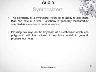 Audio
Synthesizers
61
 The polyphony of a synthesizer refers to its ability to play more
than one note at a time. Polyphony is generally measured or
specified as a number of notes or voices.
 Pressing five keys on the keyboard of a synthesizer which was
polyphonic with four voices of polyphony would, in general,
produce four notes
Dr.Manoj Wairiya​
 