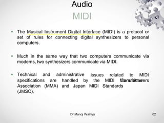 Audio
MIDI
Dr.Manoj Wairiya​ 62
 The Musical Instrument Digital Interface (MIDI) is a protocol or
set of rules for connecting digital synthesizers to personal
computers.
 Much in the same way that two computers communicate via
modems, two synthesizers communicate via MIDI.
 Technical and administrative related to MIDI
specifications are
issues
the MIDI Manufacturers
(MMA)
handled by
and Japan MIDI Standards
Committee
Association
(JMSC).
 
