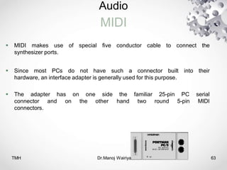 Audio
MIDI
 MIDI makes use of special five conductor cable to connect the
synthesizer ports.
 Since most PCs do not have such a connector built into their
hardware, an interface adapter is generally used for this purpose.
 The adapter has on one side the familiar 25-pin PC serial
connector and on the other hand two round 5-pin MIDI
connectors.
TMH Dr.Manoj Wairiya​ 63
 