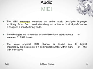Audio
MIDI
TMH Dr.Manoj Wairiya​ 64
 The MIDI messages constitute an entire music description language
in binary form. Each word describing an action of musical performance
is assigned a specific binary code.
 The messages are transmitted as a unidirectional asynchronous bit
stream at 31.25 Kbits/sec.
 The single physical MIDI Channel is divided into 16 logical
channels by the inclusion of a 4 bit Channel number within many of the
MIDI messages.
 