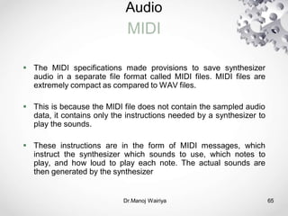 Audio
MIDI
Dr.Manoj Wairiya​ 65
 The MIDI specifications made provisions to save synthesizer
audio in a separate file format called MIDI files. MIDI files are
extremely compact as compared to WAV files.
 This is because the MIDI file does not contain the sampled audio
data, it contains only the instructions needed by a synthesizer to
play the sounds.
 These instructions are in the form of MIDI messages, which
instruct the synthesizer which sounds to use, which notes to
play, and how loud to play each note. The actual sounds are
then generated by the synthesizer
 