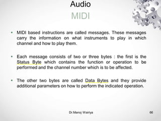 Audio
MIDI
Dr.Manoj Wairiya​ 66
 MIDI based instructions are called messages. These messages
carry the information on what instruments to play in which
channel and how to play them.
 Each message consists of two or three bytes : the first is the
Status Byte which contains the function or operation to be
performed and the channel number which is to be affected.
 The other two bytes are called Data Bytes and they provide
additional parameters on how to perform the indicated operation.
 