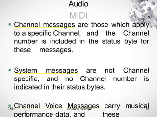 Audio
MIDI
TMH Dr.Manoj Wairiya​ 67
 Channel messages are those which apply
to a specific Channel, and the Channel
number is included in the status byte for
these messages.
 System messages are not Channel
specific, and no Channel number is
indicated in their status bytes.
 Channel Voice Messages carry musical
performance data, and these
 