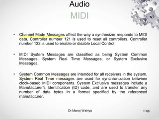 Audio
MIDI
Dr.Manoj Wairiya​ 68
 Channel Mode Messages affect the way a synthesizer responds to MIDI
data. Controller number 121 is used to reset all controllers. Controller
number 122 is used to enable or disable Local Control
 MIDI System Messages are classified as being System Common
Messages, System Real Time Messages, or System Exclusive
Messages.
 System Common Messages are intended for all receivers in the system.
System Real Time messages are used for synchronization between
clock-based MIDI components. System Exclusive messages include a
Manufacturer's Identification (ID) code, and are used to transfer any
number of data bytes in a format specified by the referenced
manufacturer.
68
 