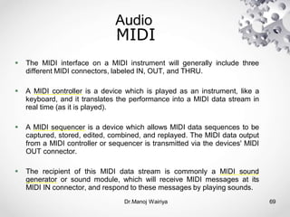 Audio
Dr.Manoj Wairiya​ 69
MIDI
 The MIDI interface on a MIDI instrument will generally include three
different MIDI connectors, labeled IN, OUT, and THRU.
 A MIDI controller is a device which is played as an instrument, like a
keyboard, and it translates the performance into a MIDI data stream in
real time (as it is played).
 A MIDI sequencer is a device which allows MIDI data sequences to be
captured, stored, edited, combined, and replayed. The MIDI data output
from a MIDI controller or sequencer is transmitted via the devices' MIDI
OUT connector.
 The recipient of this MIDI data stream is commonly a MIDI sound
generator or sound module, which will receive MIDI messages at its
MIDI IN connector, and respond to these messages by playing sounds.
 