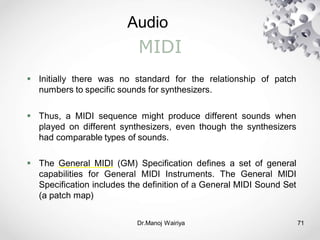 Audio
Dr.Manoj Wairiya​ 71
MIDI
 Initially there was no standard for the relationship of patch
numbers to specific sounds for synthesizers.
 Thus, a MIDI sequence might produce different sounds when
played on different synthesizers, even though the synthesizers
had comparable types of sounds.
 The General MIDI (GM) Specification defines a set of general
capabilities for General MIDI Instruments. The General MIDI
Specification includes the definition of a General MIDI Sound Set
(a patch map)
 