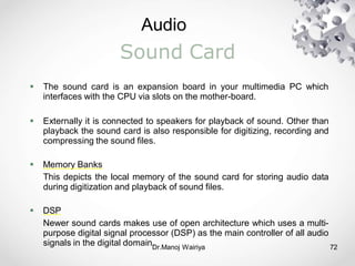 Audio
Dr.Manoj Wairiya​ 72
Sound Card
 The sound card is an expansion board in your multimedia PC which
interfaces with the CPU via slots on the mother-board.
 Externally it is connected to speakers for playback of sound. Other than
playback the sound card is also responsible for digitizing, recording and
compressing the sound files.
 Memory Banks
This depicts the local memory of the sound card for storing audio data
during digitization and playback of sound files.
 DSP
Newer sound cards makes use of open architecture which uses a multi-
purpose digital signal processor (DSP) as the main controller of all audio
signals in the digital domain.
 