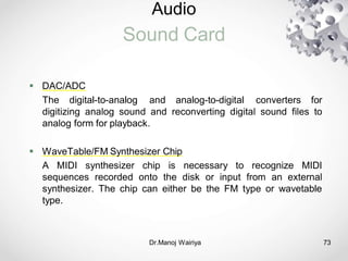Audio
Sound Card
Dr.Manoj Wairiya​ 73
 DAC/ADC
The digital-to-analog and analog-to-digital converters for
digitizing analog sound and reconverting digital sound files to
analog form for playback.
 WaveTable/FM Synthesizer Chip
A MIDI synthesizer chip is necessary to recognize MIDI
sequences recorded onto the disk or input from an external
synthesizer. The chip can either be the FM type or wavetable
type.
 