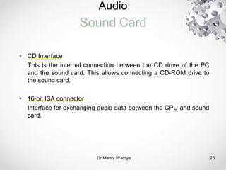 Audio
Sound Card
Dr.Manoj Wairiya​ 75
 CD Interface
This is the internal connection between the CD drive of the PC
and the sound card. This allows connecting a CD-ROM drive to
the sound card.
 16-bit ISA connector
Interface for exchanging audio data between the CPU and sound
card.
 