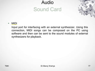 Audio
Sound Card
TMH Dr.Manoj Wairiya​ 77
 MIDI
Input port for interfacing with an external synthesizer. Using this
connection, MIDI songs can be composed on the PC using
software and then can be sent to the sound modules of external
synthesizers for playback.
 