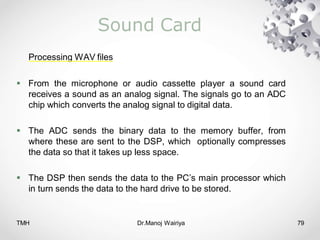 TMH Dr.Manoj Wairiya​ 79
Sound Card
Processing WAV files
 From the microphone or audio cassette player a sound card
receives a sound as an analog signal. The signals go to an ADC
chip which converts the analog signal to digital data.
 The ADC sends the binary data to the memory buffer, from
where these are sent to the DSP, which optionally compresses
the data so that it takes up less space.
 The DSP then sends the data to the PC’s main processor which
in turn sends the data to the hard drive to be stored.
 
