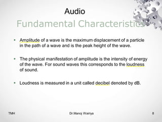 Audio
TMH Dr.Manoj Wairiya​ 8
Fundamental Characteristics
 Amplitude of a wave is the maximum displacement of a particle
in the path of a wave and is the peak height of the wave.
 The physical manifestation of amplitude is the intensity of energy
of the wave. For sound waves this corresponds to the loudness
of sound.
 Loudness is measured in a unit called decibel denoted by dB.
 