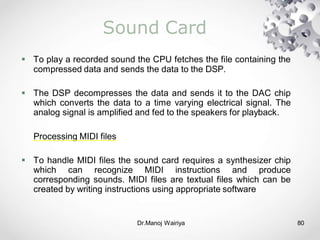 Dr.Manoj Wairiya​ 80
Sound Card
 To play a recorded sound the CPU fetches the file containing the
compressed data and sends the data to the DSP.
 The DSP decompresses the data and sends it to the DAC chip
which converts the data to a time varying electrical signal. The
analog signal is amplified and fed to the speakers for playback.
Processing MIDI files
 To handle MIDI files the sound card requires a synthesizer chip
which can recognize MIDI instructions and produce
corresponding sounds. MIDI files are textual files which can be
created by writing instructions using appropriate software
 
