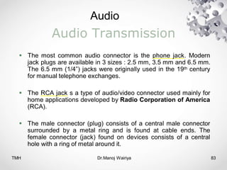 Audio
TMH Dr.Manoj Wairiya​ 83
Audio Transmission
 The most common audio connector is the phone jack. Modern
jack plugs are available in 3 sizes : 2.5 mm, 3.5 mm and 6.5 mm.
The 6.5 mm (1/4”) jacks were originally used in the 19th century
for manual telephone exchanges.
 The RCA jack s a type of audio/video connector used mainly for
home applications developed by Radio Corporation of America
(RCA).
 The male connector (plug) consists of a central male connector
surrounded by a metal ring and is found at cable ends. The
female connector (jack) found on devices consists of a central
hole with a ring of metal around it.
 