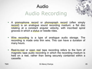 Audio
TMH Dr.Manoj Wairiya​ 85
Audio Recording
 A gramophone record or phonograph record (often simply
record) is an analogue sound recording medium: a flat disc
rotating at a constant angular velocity, with inscribed spiral
grooves in which a stylus or needle rides.
 Wire recording is a type of analogue audio storage. The
recording is made onto thin wire. This can have a duration of
many hours.
 Reel-to-reel or open reel tape recording refers to the form of
magnetic tape audio recording in which the recording medium is
held on a reel, rather than being securely contained within a
cassette.
 