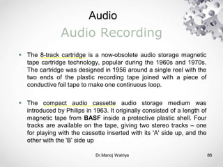 Audio
Dr.Manoj Wairiya​ 86
Audio Recording
 The 8-track cartridge is a now-obsolete audio storage magnetic
tape cartridge technology, popular during the 1960s and 1970s.
The cartridge was designed in 1956 around a single reel with the
two ends of the plastic recording tape joined with a piece of
conductive foil tape to make one continuous loop.
 The compact audio cassette audio storage medium was
introduced by Philips in 1963. It originally consisted of a length of
magnetic tape from BASF inside a protective plastic shell. Four
tracks are available on the tape, giving two stereo tracks – one
for playing with the cassette inserted with its 'A' side up, and the
other with the 'B' side up
 