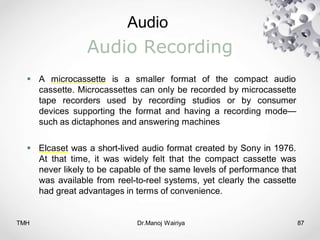 Audio
TMH Dr.Manoj Wairiya​ 87
Audio Recording
 A microcassette is a smaller format of the compact audio
cassette. Microcassettes can only be recorded by microcassette
tape recorders used by recording studios or by consumer
devices supporting the format and having a recording mode—
such as dictaphones and answering machines
 Elcaset was a short-lived audio format created by Sony in 1976.
At that time, it was widely felt that the compact cassette was
never likely to be capable of the same levels of performance that
was available from reel-to-reel systems, yet clearly the cassette
had great advantages in terms of convenience.
 