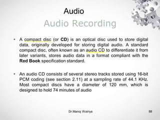 Audio
Dr.Manoj Wairiya​ 88
Audio Recording
 A compact disc (or CD) is an optical disc used to store digital
data, originally developed for storing digital audio. A standard
compact disc, often known as an audio CD to differentiate it from
later variants, stores audio data in a format compliant with the
Red Book specification standard.
 An audio CD consists of several stereo tracks stored using 16-bit
PCM coding (see section 2.11) at a sampling rate of 44.1 KHz.
Most compact discs have a diameter of 120 mm, which is
designed to hold 74 minutes of audio.
 