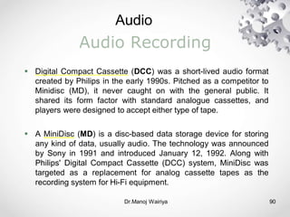 Audio
Dr.Manoj Wairiya​ 90
Audio Recording
 Digital Compact Cassette (DCC) was a short-lived audio format
created by Philips in the early 1990s. Pitched as a competitor to
Minidisc (MD), it never caught on with the general public. It
shared its form factor with standard analogue cassettes, and
players were designed to accept either type of tape.
 A MiniDisc (MD) is a disc-based data storage device for storing
any kind of data, usually audio. The technology was announced
by Sony in 1991 and introduced January 12, 1992. Along with
Philips' Digital Compact Cassette (DCC) system, MiniDisc was
targeted as a replacement for analog cassette tapes as the
recording system for Hi-Fi equipment.
 