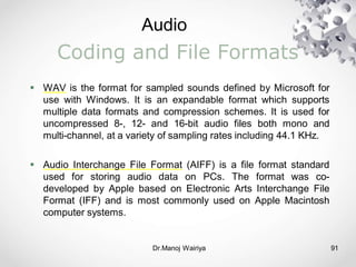 Audio
Dr.Manoj Wairiya​ 91
Coding and File Formats
 WAV is the format for sampled sounds defined by Microsoft for
use with Windows. It is an expandable format which supports
multiple data formats and compression schemes. It is used for
uncompressed 8-, 12- and 16-bit audio files both mono and
multi-channel, at a variety of sampling rates including 44.1 KHz.
 Audio Interchange File Format (AIFF) is a file format standard
used for storing audio data on PCs. The format was co-
developed by Apple based on Electronic Arts Interchange File
Format (IFF) and is most commonly used on Apple Macintosh
computer systems.
 