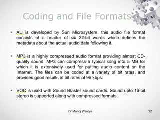 Dr.Manoj Wairiya​ 92
Coding and File Formats
 AU is developed by Sun Microsystem, this audio file format
consists of a header of six 32-bit words which defines the
metadata about the actual audio data following it.
 MP3 is a highly compressed audio format providing almost CD-
quality sound. MP3 can compress a typical song into 5 MB for
which it is extensively used for putting audio content on the
Internet. The files can be coded at a variety of bit rates, and
provides good results at bit rates of 96 kbps.
 VOC is used with Sound Blaster sound cards. Sound upto 16-bit
stereo is supported along with compressed formats.
 