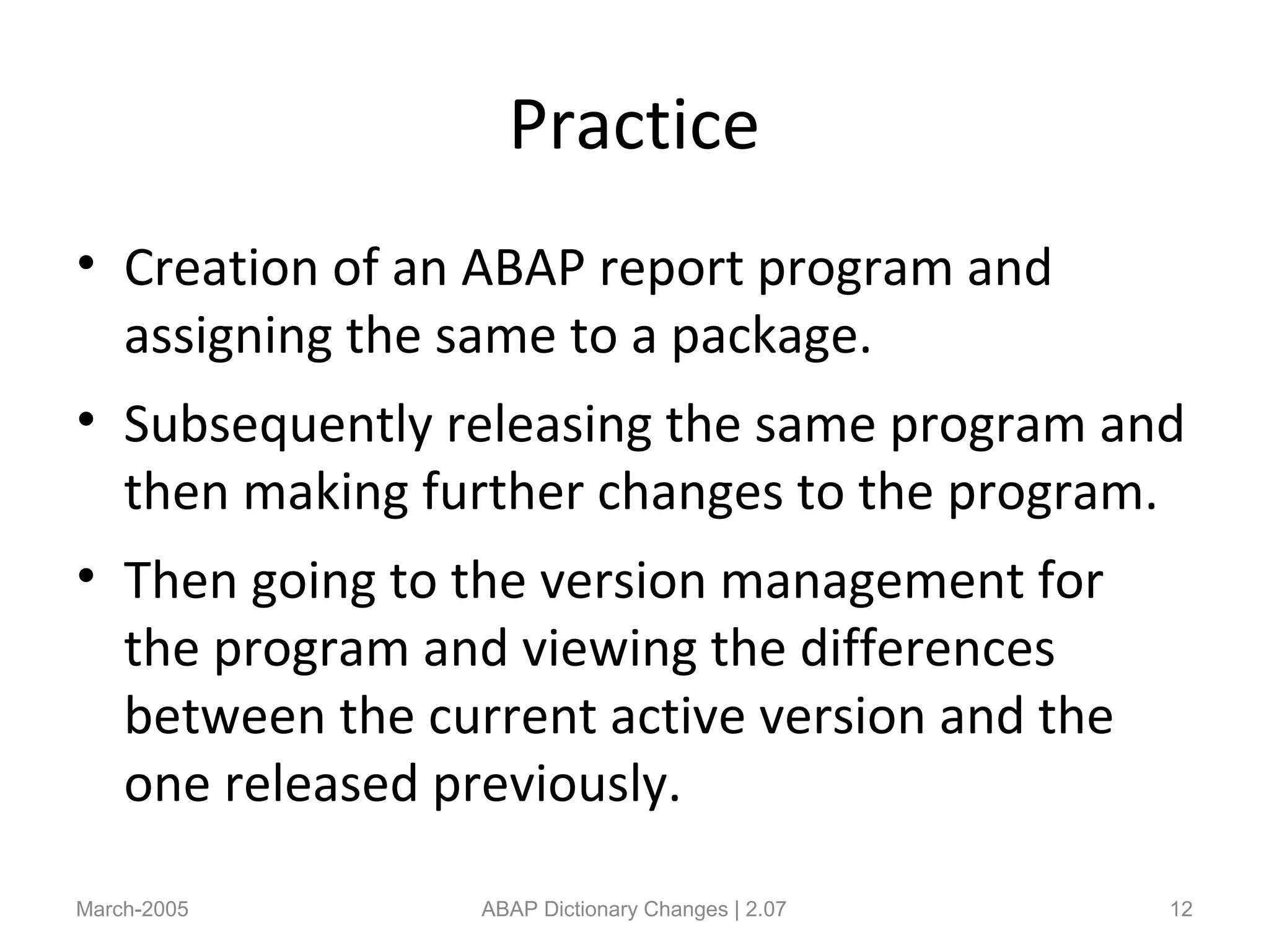 Practice
• Creation of an ABAP report program and
assigning the same to a package.
• Subsequently releasing the same program and
then making further changes to the program.
• Then going to the version management for
the program and viewing the differences
between the current active version and the
one released previously.
March-2005 ABAP Dictionary Changes | 2.07 12
 